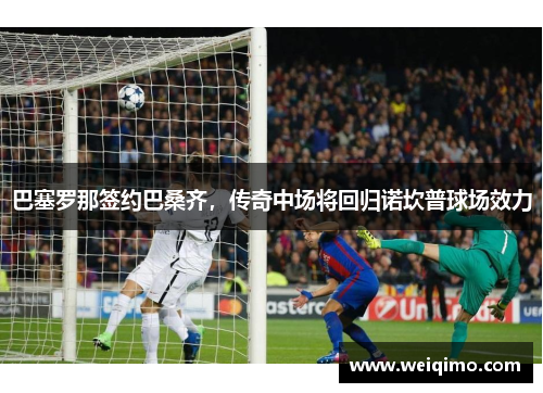 巴塞罗那签约巴桑齐，传奇中场将回归诺坎普球场效力