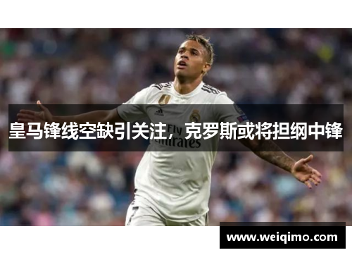 皇马锋线空缺引关注，克罗斯或将担纲中锋