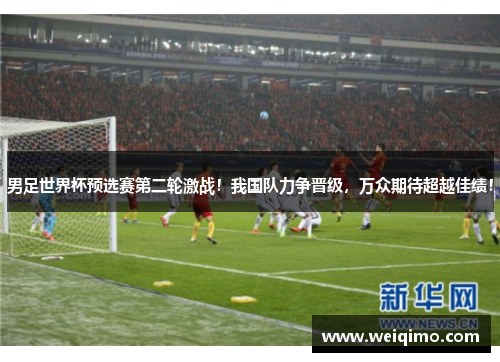 男足世界杯预选赛第二轮激战！我国队力争晋级，万众期待超越佳绩！