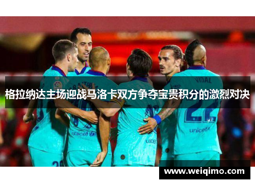 格拉纳达主场迎战马洛卡双方争夺宝贵积分的激烈对决