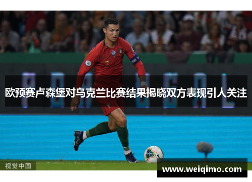 欧预赛卢森堡对乌克兰比赛结果揭晓双方表现引人关注